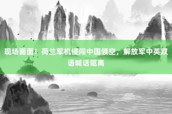 现场画面！荷兰军机侵闯中国领空，解放军中英双语喊话驱离