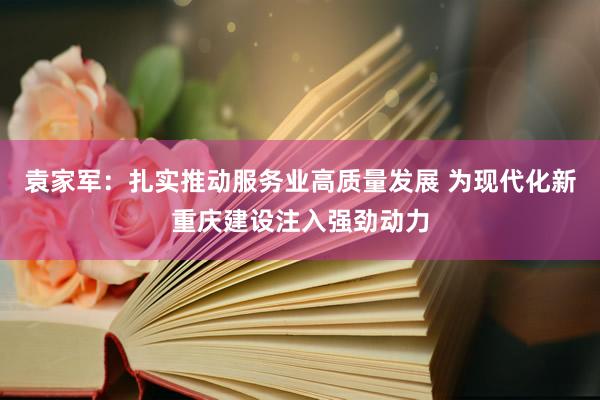 袁家军：扎实推动服务业高质量发展 为现代化新重庆建设注入强劲动力