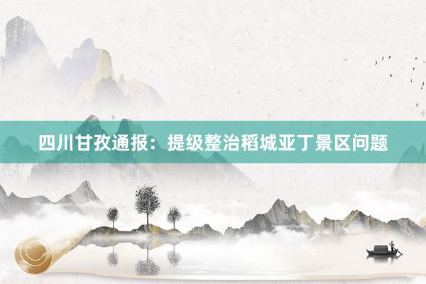 四川甘孜通报：提级整治稻城亚丁景区问题