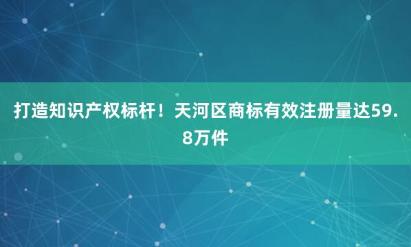 打造知识产权标杆！天河区商标有效注册量达59.8万件