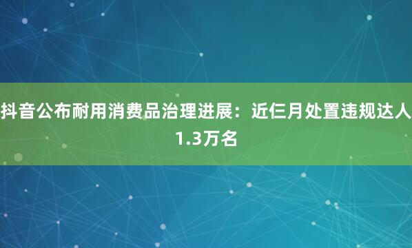抖音公布耐用消费品治理进展：近仨月处置违规达人1.3万名
