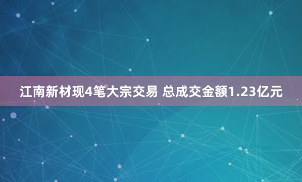 江南新材现4笔大宗交易 总成交金额1.23亿元