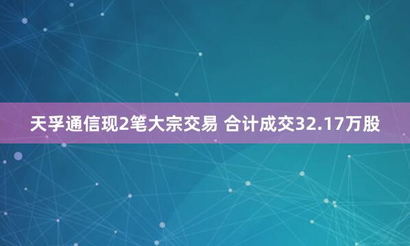天孚通信现2笔大宗交易 合计成交32.17万股