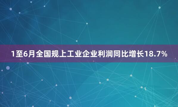 1至6月全国规上工业企业利润同比增长18.7%