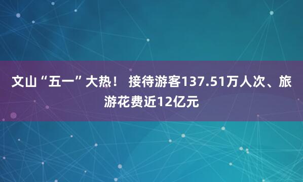 文山“五一”大热！ 接待游客137.51万人次、旅游花费近12亿元