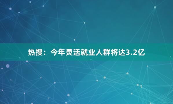热搜：今年灵活就业人群将达3.2亿
