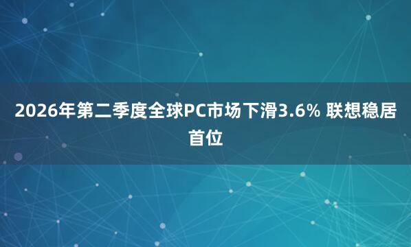 2026年第二季度全球PC市场下滑3.6% 联想稳居首位