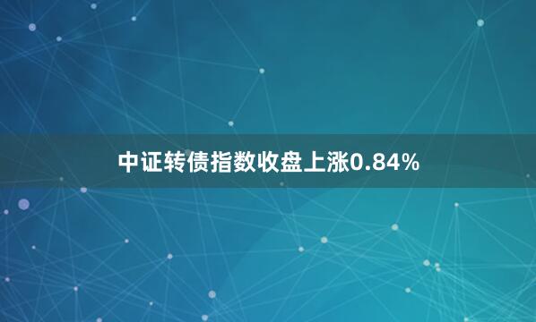 中证转债指数收盘上涨0.84%