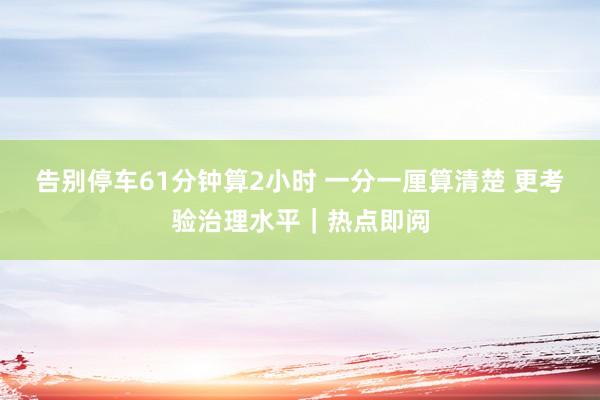 告别停车61分钟算2小时 一分一厘算清楚 更考验治理水平｜热点即阅