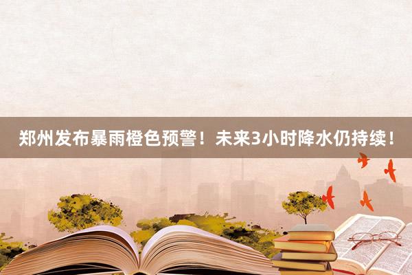 郑州发布暴雨橙色预警！未来3小时降水仍持续！