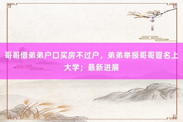 哥哥借弟弟户口买房不过户，弟弟举报哥哥冒名上大学；最新进展