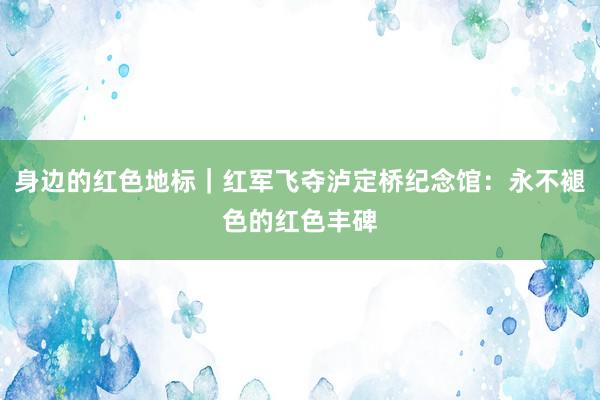 身边的红色地标｜红军飞夺泸定桥纪念馆：永不褪色的红色丰碑