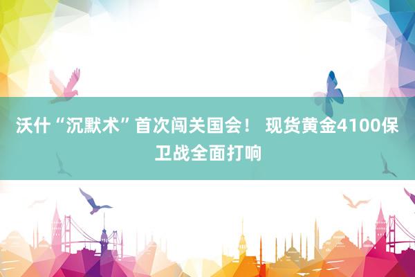 沃什“沉默术”首次闯关国会！ 现货黄金4100保卫战全面打响