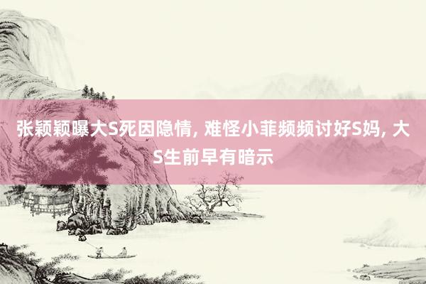 张颖颖曝大S死因隐情, 难怪小菲频频讨好S妈, 大S生前早有暗示