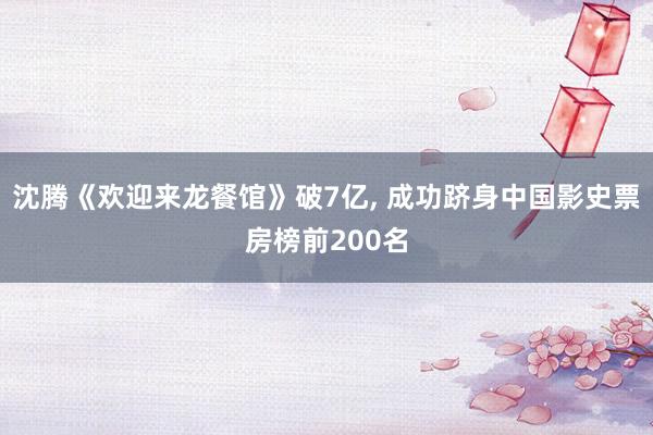 沈腾《欢迎来龙餐馆》破7亿, 成功跻身中国影史票房榜前200名