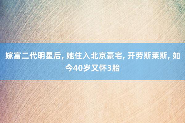 嫁富二代明星后, 她住入北京豪宅, 开劳斯莱斯, 如今40岁又怀3胎