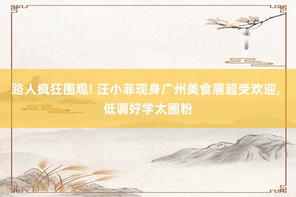 路人疯狂围观! 汪小菲现身广州美食展超受欢迎, 低调好学太圈粉