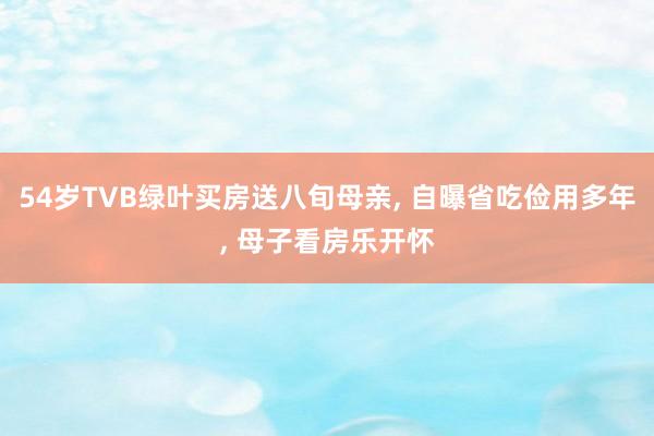 54岁TVB绿叶买房送八旬母亲, 自曝省吃俭用多年, 母子看房乐开怀