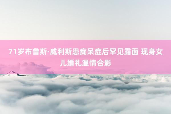 71岁布鲁斯·威利斯患痴呆症后罕见露面 现身女儿婚礼温情合影