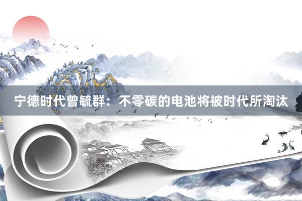 宁德时代曾毓群：不零碳的电池将被时代所淘汰