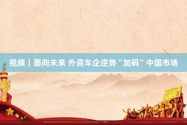 视频丨面向未来 外资车企逆势“加码”中国市场