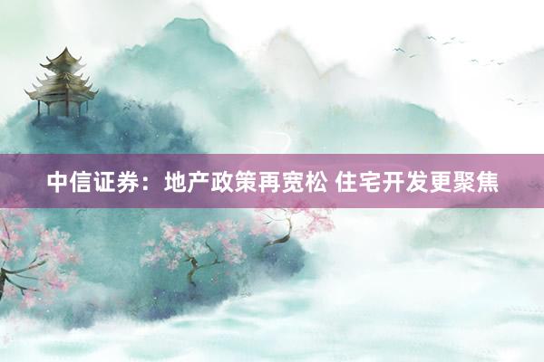 中信证券：地产政策再宽松 住宅开发更聚焦