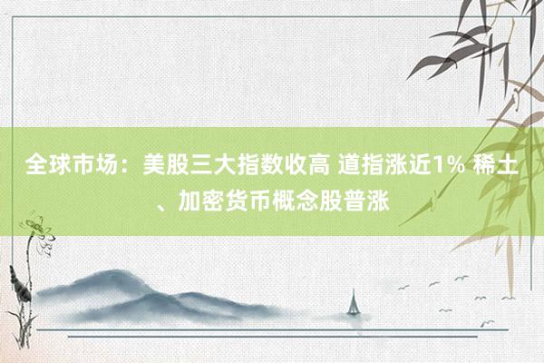 全球市场：美股三大指数收高 道指涨近1% 稀土、加密货币概念股普涨