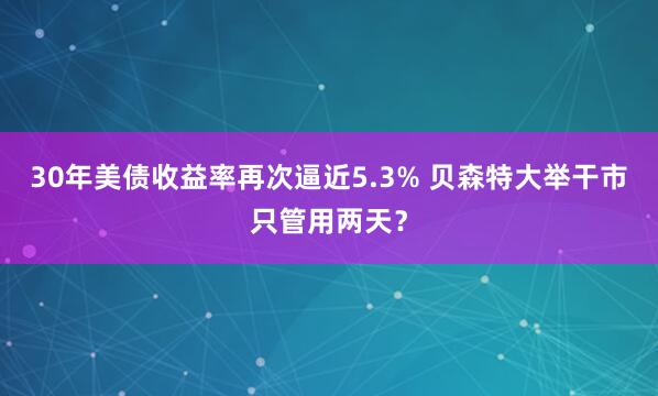30年美债收益率再次逼近5.3% 贝森特大举干市只管用两天？