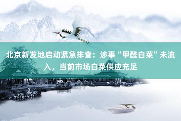 北京新发地启动紧急排查:涉事“甲醛白菜”未流入,当前市场白菜供应充足