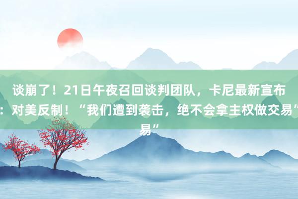 谈崩了！21日午夜召回谈判团队，卡尼最新宣布：对美反制！“我们遭到袭击，绝不会拿主权做交易”