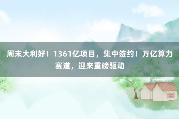 周末大利好！1361亿项目，集中签约！万亿算力赛道，迎来重磅驱动