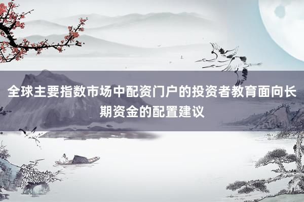 全球主要指数市场中配资门户的投资者教育面向长期资金的配置建议