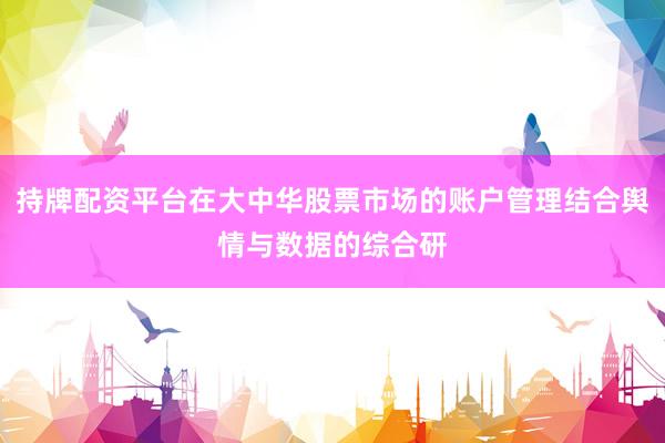 持牌配资平台在大中华股票市场的账户管理结合舆情与数据的综合研
