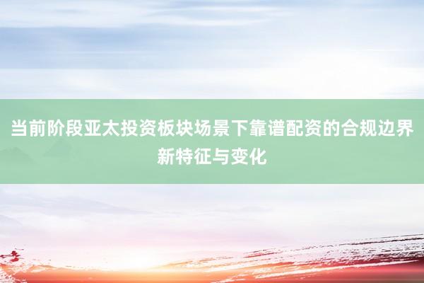 当前阶段亚太投资板块场景下靠谱配资的合规边界新特征与变化