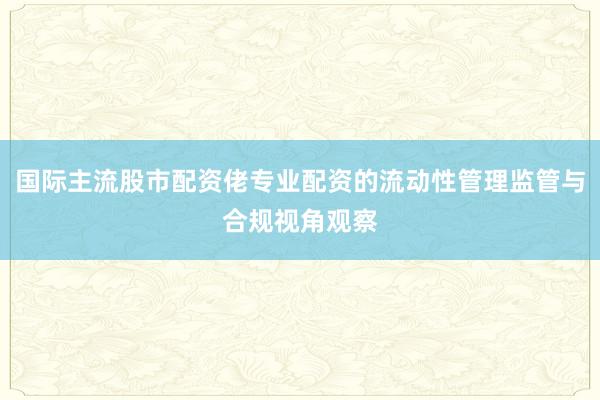国际主流股市配资佬专业配资的流动性管理监管与合规视角观察
