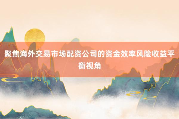 聚焦海外交易市场配资公司的资金效率风险收益平衡视角