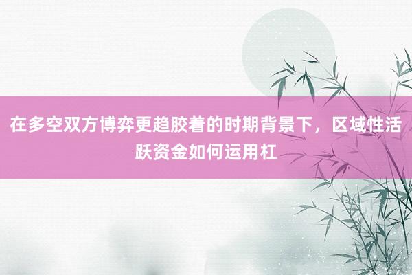 在多空双方博弈更趋胶着的时期背景下，区域性活跃资金如何运用杠
