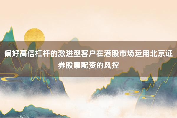 偏好高倍杠杆的激进型客户在港股市场运用北京证券股票配资的风控