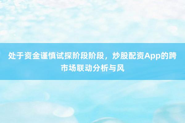 处于资金谨慎试探阶段阶段，炒股配资App的跨市场联动分析与风