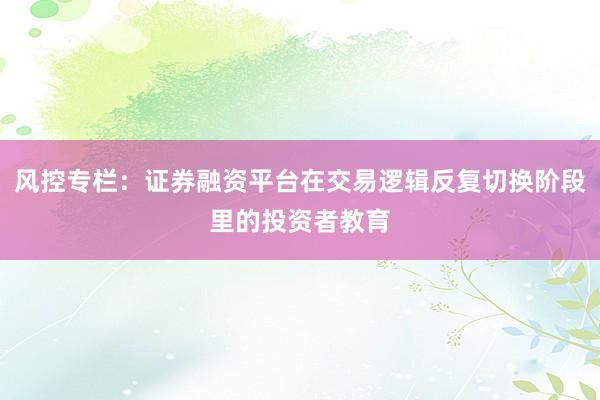 风控专栏：证券融资平台在交易逻辑反复切换阶段里的投资者教育