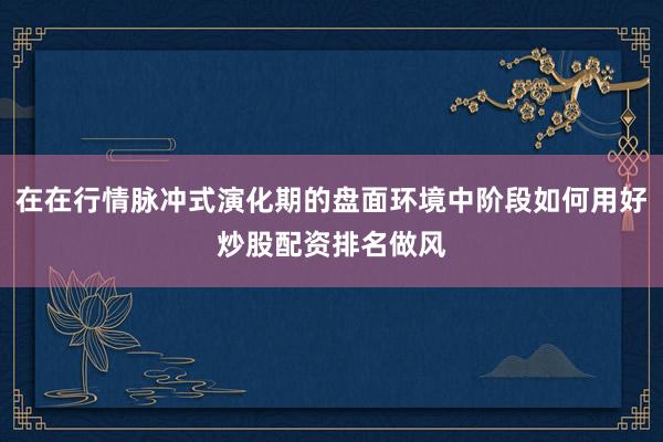 在在行情脉冲式演化期的盘面环境中阶段如何用好炒股配资排名做风