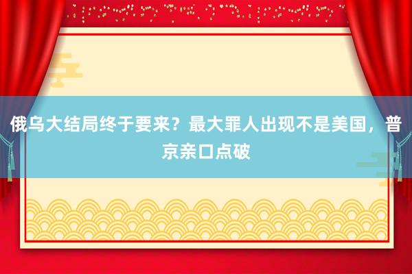 俄乌大结局终于要来?最大罪人出现不是美国,普京亲口点破