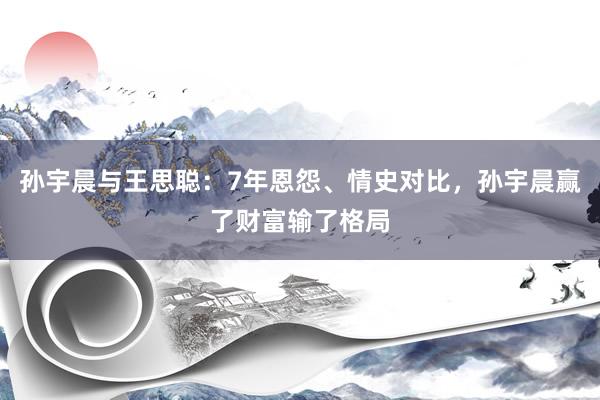孙宇晨与王思聪：7年恩怨、情史对比，孙宇晨赢了财富输了格局