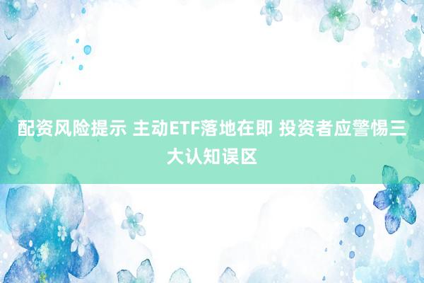 配资风险提示 主动ETF落地在即 投资者应警惕三大认知误区
