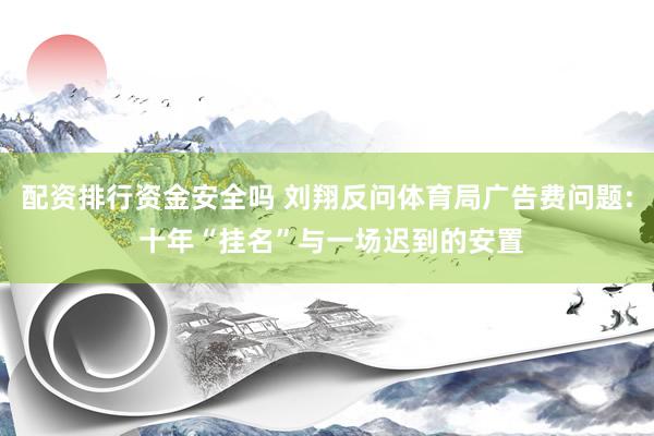配资排行资金安全吗 刘翔反问体育局广告费问题: 十年“挂名”与一场迟到的安置