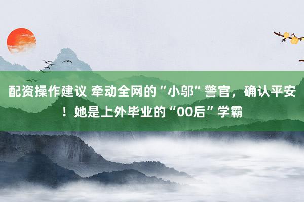 配资操作建议 牵动全网的“小邬”警官，确认平安！她是上外毕业的“00后”学霸