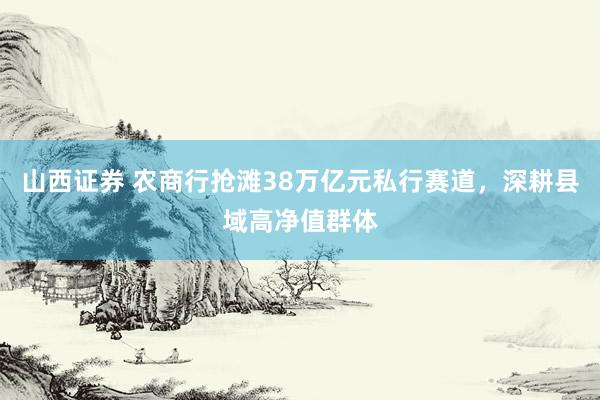 山西证券 农商行抢滩38万亿元私行赛道，深耕县域高净值群体