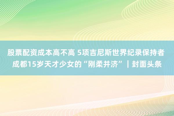 股票配资成本高不高 5项吉尼斯世界纪录保持者 成都15岁天才少女的“刚柔并济”｜封面头条