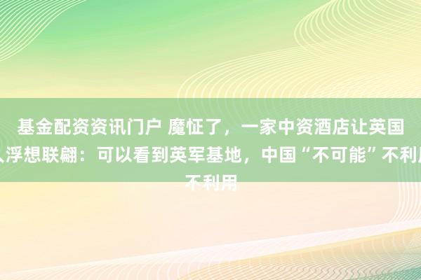 基金配资资讯门户 魔怔了，一家中资酒店让英国人浮想联翩：可以看到英军基地，中国“不可能”不利用