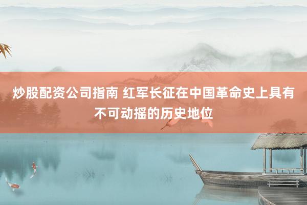 炒股配资公司指南 红军长征在中国革命史上具有不可动摇的历史地位